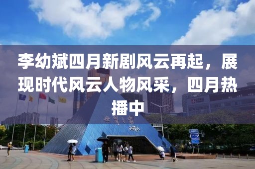 李幼斌四月新剧风云再起，展现时代风云人物风采，四月热播中