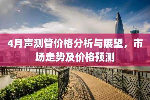 4月声测管价格分析与展望，市场走势及价格预测
