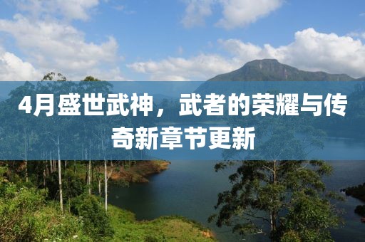 4月盛世武神，武者的荣耀与传奇新章节更新
