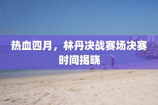 热血四月，林丹决战赛场决赛时间揭晓