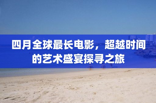 四月全球最长电影，超越时间的艺术盛宴探寻之旅