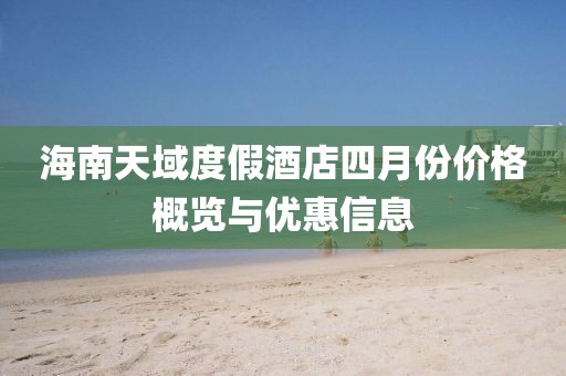 海南天域度假酒店四月份价格概览与优惠信息