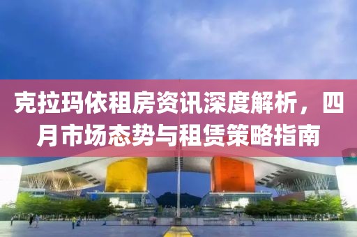 克拉玛依租房资讯深度解析，四月市场态势与租赁策略指南