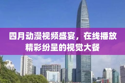 四月动漫视频盛宴，在线播放精彩纷呈的视觉大餐