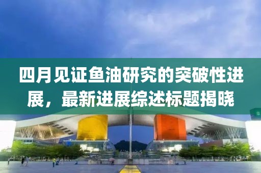 四月见证鱼油研究的突破性进展，最新进展综述标题揭晓
