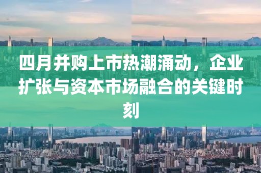 四月并购上市热潮涌动，企业扩张与资本市场融合的关键时刻