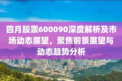 四月股票600090深度解析及市场动态展望，聚焦前景展望与动态趋势分析
