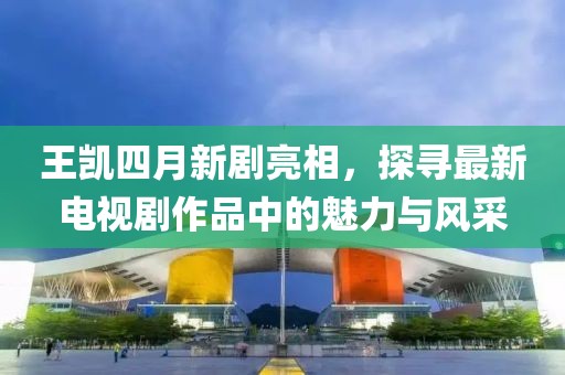 王凯四月新剧亮相，探寻最新电视剧作品中的魅力与风采