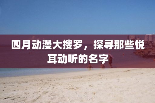 四月动漫大搜罗，探寻那些悦耳动听的名字