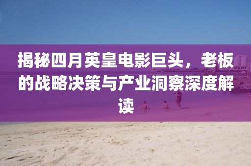 揭秘四月英皇电影巨头，老板的战略决策与产业洞察深度解读
