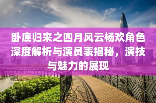 卧底归来之四月风云杨欢角色深度解析与演员表揭秘，演技与魅力的展现