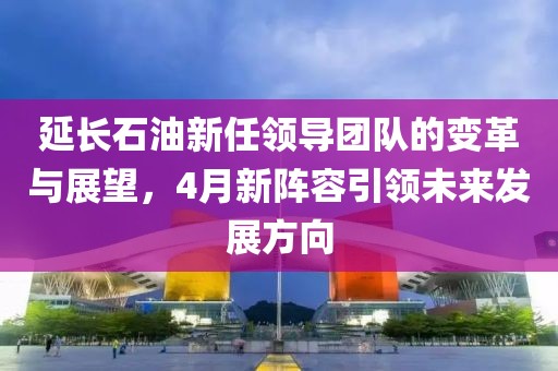 延长石油新任领导团队的变革与展望，4月新阵容引领未来发展方向