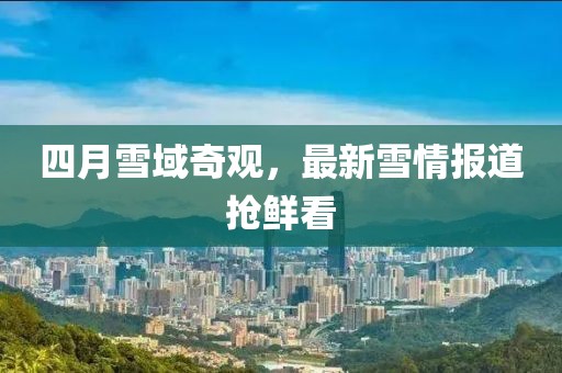 四月雪域奇观，最新雪情报道抢鲜看