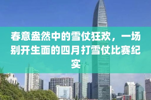 春意盎然中的雪仗狂欢，一场别开生面的四月打雪仗比赛纪实