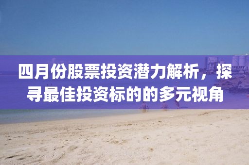 四月份股票投资潜力解析，探寻最佳投资标的的多元视角