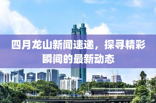 四月龙山新闻速递，探寻精彩瞬间的最新动态