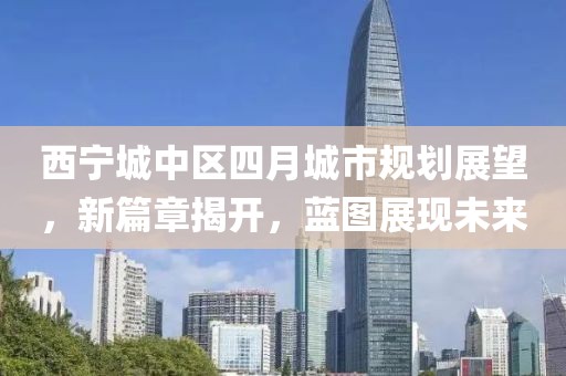 西宁城中区四月城市规划展望，新篇章揭开，蓝图展现未来