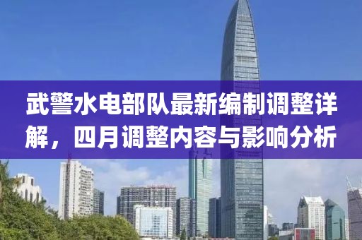 武警水电部队最新编制调整详解，四月调整内容与影响分析