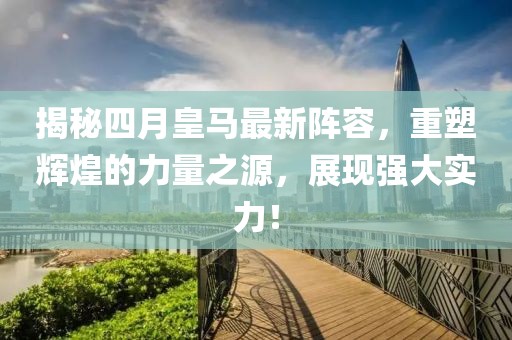 揭秘四月皇马最新阵容，重塑辉煌的力量之源，展现强大实力！