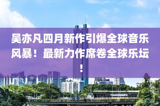 吴亦凡四月新作引爆全球音乐风暴！最新力作席卷全球乐坛！