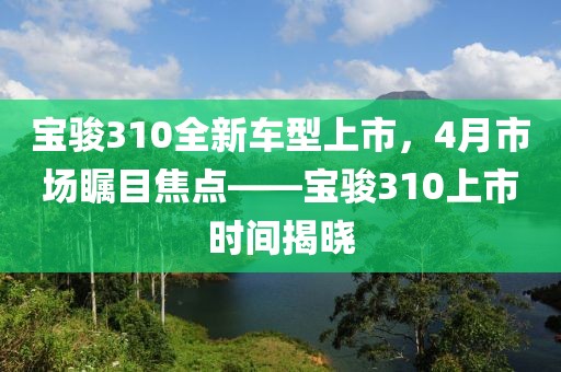宝骏310全新车型上市，4月市场瞩目焦点——宝骏310上市时间揭晓