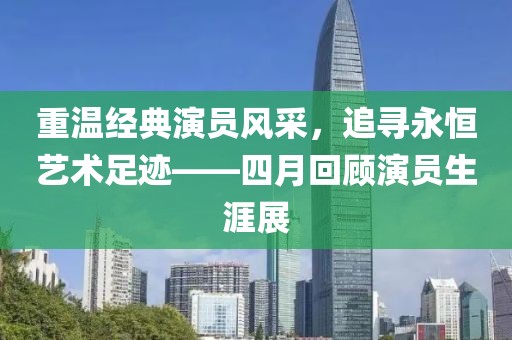 重温经典演员风采，追寻永恒艺术足迹——四月回顾演员生涯展