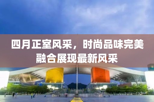 四月正室风采，时尚品味完美融合展现最新风采