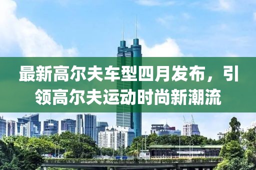 最新高尔夫车型四月发布，引领高尔夫运动时尚新潮流