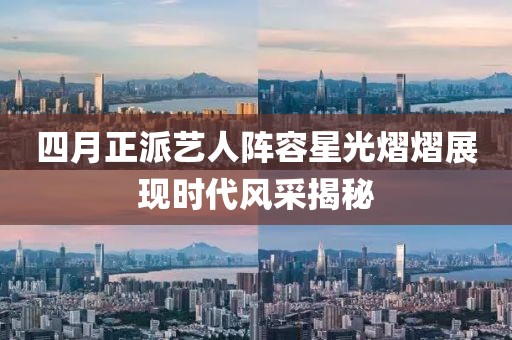 四月正派艺人阵容星光熠熠展现时代风采揭秘
