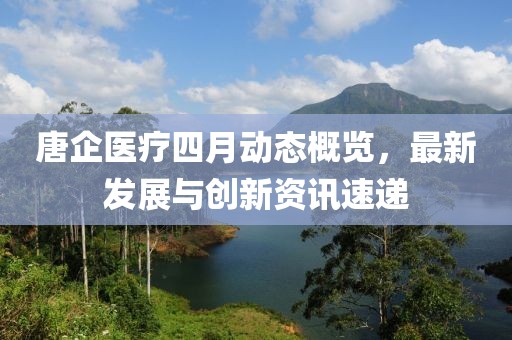 唐企医疗四月动态概览，最新发展与创新资讯速递