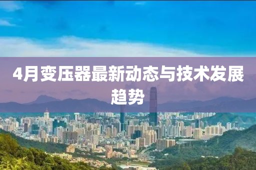 4月变压器最新动态与技术发展趋势