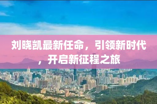 刘晓凯最新任命，引领新时代，开启新征程之旅