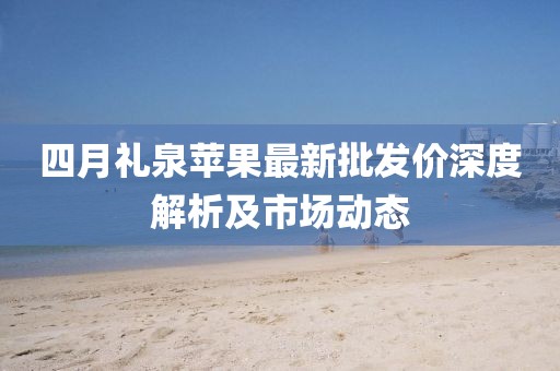 四月礼泉苹果最新批发价深度解析及市场动态