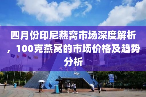 四月份印尼燕窝市场深度解析，100克燕窝的市场价格及趋势分析