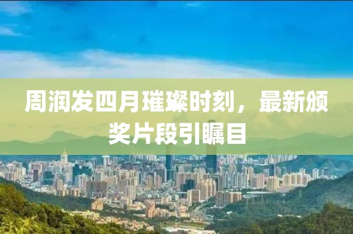 周润发四月璀璨时刻，最新颁奖片段引瞩目