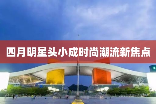 四月明星头小成时尚潮流新焦点