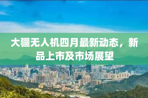 大疆无人机四月最新动态，新品上市及市场展望