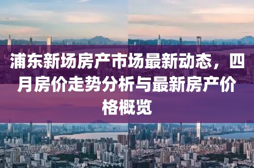 浦东新场房产市场最新动态，四月房价走势分析与最新房产价格概览