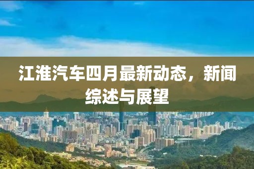 江淮汽车四月最新动态，新闻综述与展望
