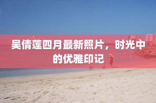 吴倩莲四月最新照片，时光中的优雅印记