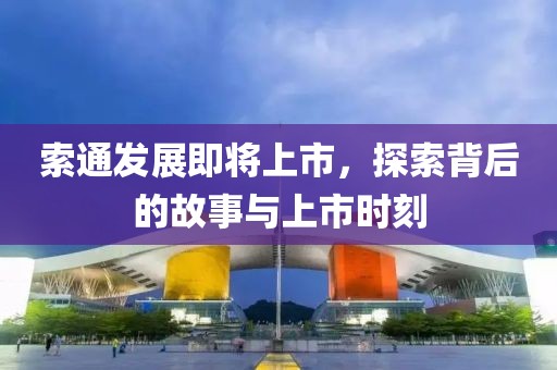 索通发展即将上市，探索背后的故事与上市时刻