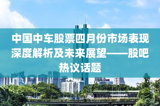 中国中车股票四月份市场表现深度解析及未来展望——股吧热议话题