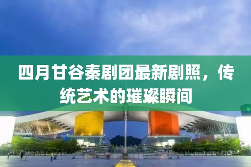 四月甘谷秦剧团最新剧照，传统艺术的璀璨瞬间