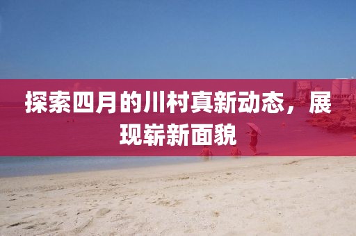 探索四月的川村真新动态，展现崭新面貌