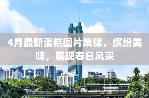 4月最新蛋糕图片集锦，缤纷美味，展现春日风采