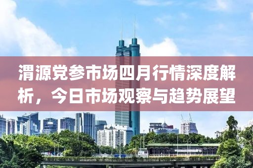 渭源党参市场四月行情深度解析，今日市场观察与趋势展望
