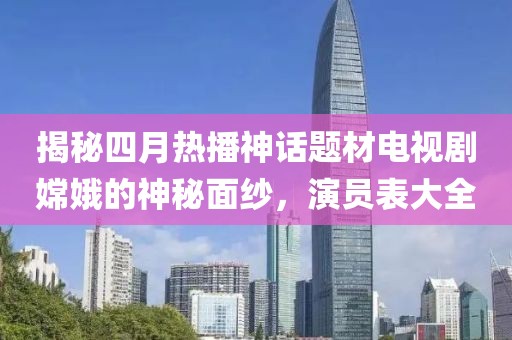 揭秘四月热播神话题材电视剧嫦娥的神秘面纱，演员表大全