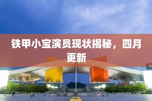 铁甲小宝演员现状揭秘，四月更新