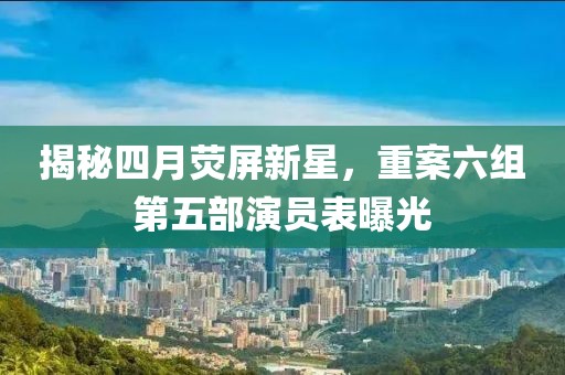揭秘四月荧屏新星，重案六组第五部演员表曝光