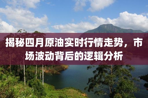 揭秘四月原油实时行情走势，市场波动背后的逻辑分析
